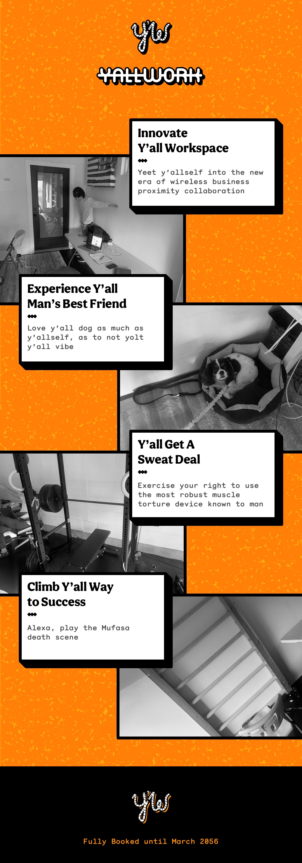This entier website is just 1 long image file, but it's got a lot of parts. At the top, it's the lowercase, cursive-font letters 'y' and 'w', styled to look sort-of like ropes. There's an apostropge between them, it's fun. Below that, the words 'yallwork' are displayed with no space or apostrophe. The background is a sort-of speckled orange. There are 4 weird images of my garage with some weird inside jokes that nobody else will really get. In the first, someone is standing in a T-pose next to a foldout table with a laptop, under an american flag painted onto an old wood pallete. The text next to it says Innovate y'all workspace, yeet y'allself into the new era of wireless business proximity collaboration. The next image is a dog with an elastic cord as a leash, and the dog looks sad or scared, definitely not comfortable, curled up in a bed next to some cables & a leather belt. All the images are black-and-white btw. The text says Experience y'all man's best friend -- Love y'all dog as much as y-allself, as to not yolt y'all vibe. Continuing on, there's a picture of a benchpress with the text y'all get a sweat deal--exercise your right to use the most robust muscle torture device known to man. At the end, there's a picture of a ladder, although I guess they're really called stall bars, and the and the text is climb y'all way to success -- alexa, play the Mufasa death scene. Honestly, I don't know why it says that, ask Cole when you see him. The footer is black with the ropey letters again, and it says 'fully booked until March 2056'.